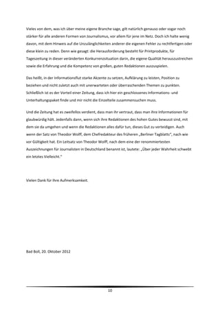 Vieles von dem, was ich über meine eigene Branche sage, gilt natürlich genauso oder sogar noch 
stärker für alle anderen Formen von Journalismus, vor allem für jene im Netz. Doch ich halte wenig 
davon, mit dem Hinweis auf die Unzulänglichkeiten anderer die eigenen Fehler zu rechtfertigen oder 
diese klein zu reden. Denn wie gesagt: die Herausforderung besteht für Printprodukte, für  
Tageszeitung in dieser veränderten Konkurrenzsituation darin, die eigene Qualität herauszustreichen 
sowie die Erfahrung und die Kompetenz von großen, guten Redaktionen auszuspielen.  

Das heißt, in der Informationsflut starke Akzente zu setzen, Aufklärung zu leisten, Position zu 
beziehen und nicht zuletzt auch mit unerwarteten oder überraschenden Themen zu punkten. 
Schließlich ist es der Vorteil einer Zeitung, dass ich hier ein geschlossenes Informations‐ und 
Unterhaltungspaket finde und mir nicht die Einzelteile zusammensuchen muss.  

Und die Zeitung hat es zweifellos verdient, dass man ihr vertraut, dass man ihre Informationen für 
glaubwürdig hält. Jedenfalls dann, wenn sich ihre Redaktionen des hohen Gutes bewusst sind, mit 
dem sie da umgehen und wenn die Redaktionen alles dafür tun, dieses Gut zu verteidigen. Auch 
wenn der Satz von Theodor Wolff, dem Chefredakteur des früheren „Berliner Tagblatts“, nach wie 
vor Gültigkeit hat. Ein Leitsatz von Theodor Wolff, nach dem eine der renommiertesten 
Auszeichnungen für Journalisten in Deutschland benannt ist, lautete: „Über jeder Wahrheit schwebt 
ein letztes Vielleicht.“ 

 

Vielen Dank für Ihre Aufmerksamkeit.    

  

 

 

 

 

Bad Boll, 20. Oktober 2012 




                                                                                                        
                                                   10 
 
 
