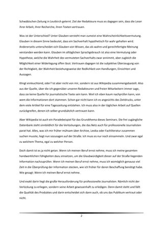 Schwäbischen Zeitung in Leutkirch gelernt. Ziel der Redakteure muss es dagegen sein, dass die Leser 
ihrer Arbeit, ihrer Recherche, ihren Texten vertrauen. 

Was ist der Unterschied? Unter Glauben versteht man zumeist eine Wahrscheinlichkeitsvermutung. 
Glauben in diesem Sinne bedeutet, dass ein Sachverhalt hypothetisch für wahr gehalten wird. 
Andererseits unterscheidet sich Glauben von Wissen, das als wahre und gerechtfertigte Meinung 
verstanden werden kann. Glauben im alltäglichen Sprachgebrauch ist also eine Vermutung oder 
Hypothese, welche die Wahrheit des vermuteten Sachverhalts zwar annimmt, aber zugleich die 
Möglichkeit einer Widerlegung offen lässt. Vertrauen dagegen ist die subjektive Überzeugung von 
der Richtigkeit, der Wahrheit beziehungsweise der Redlichkeit von Handlungen, Einsichten und 
Aussagen. 

Klingt einleuchtend, oder? Ist aber nicht von mir, sondern ist aus Wikipedia zusammengebastelt. Also 
aus der Quelle, über die ich gegenüber unseren Redakteuren und freien Mitarbeitern immer sage, 
dass sie keine Quelle für journalistische Texte sein kann. Weil ich eben kaum nachprüfen kann, von 
wem die Informationen dort stammen. Schon gar nicht kann ich es angesichts des Zeitdrucks, unter 
dem viele Artikel für eine Tageszeitung entstehen. Ich muss also in der täglichen Arbeit auf Quellen 
zurückgreifen, denen ich selber grundsätzlich vertrauen kann.  

Aber Wikipedia ist auch ein Paradebeispiel für das Grundthema dieses Seminars. Die frei zugängliche 
Datenbank steht sinnbildlich für die Verlockungen, die das Netz auch für professionelle Journalisten 
parat hat. Alles, was ich mir früher mühsam über Archive, Lexika oder Fachliteratur zusammen 
suchen musste, liegt nun sozusagen auf der Straße. Ich muss es nur noch einsammeln. Und zwar egal 
zu welchem Thema, egal zu welcher Person.  

Doch damit ist es ja nicht getan. Wenn ich meinen Beruf ernst nehme, muss ich meine gesamten 
handwerklichen Fähigkeiten dazu einsetzen, um die Glaubwürdigkeit dieser auf der Straße liegenden 
Information nachzuprüfen. Wenn ich meinen Beruf ernst nehme, muss ich womöglich genauso viel 
Zeit in die Überprüfung der Information stecken, wie ich früher für deren Beschaffung benötigt habe. 
Wie gesagt: Wenn ich meinen Beruf ernst nehme.  

Und exakt darin liegt die große Herausforderung für professionelle Journalisten. Nämlich nicht der 
Verlockung zu erliegen, sondern seine Arbeit gewissenhaft zu erledigen. Denn damit steht und fällt 
die Qualität des Produktes und darin entscheidet sich dann auch, ob uns das Publikum vertraut oder 
nicht. 



                                                                                                         
                                                   2 
 
 