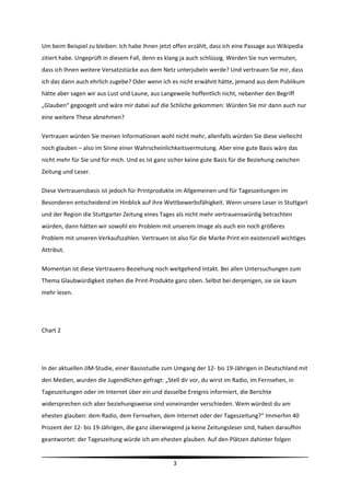 Um beim Beispiel zu bleiben: Ich habe Ihnen jetzt offen erzählt, dass ich eine Passage aus Wikipedia 
zitiert habe. Ungeprüft in diesem Fall, denn es klang ja auch schlüssig. Werden Sie nun vermuten, 
dass ich Ihnen weitere Versatzstücke aus dem Netz unterjubeln werde? Und vertrauen Sie mir, dass 
ich das dann auch ehrlich zugebe? Oder wenn ich es nicht erwähnt hätte, jemand aus dem Publikum 
hätte aber sagen wir aus Lust und Laune, aus Langeweile hoffentlich nicht, nebenher den Begriff 
„Glauben“ gegoogelt und wäre mir dabei auf die Schliche gekommen: Würden Sie mir dann auch nur 
eine weitere These abnehmen?  

Vertrauen würden Sie meinen Informationen wohl nicht mehr, allenfalls würden Sie diese vielleicht 
noch glauben – also im Sinne einer Wahrscheinlichkeitsvermutung. Aber eine gute Basis wäre das 
nicht mehr für Sie und für mich. Und es ist ganz sicher keine gute Basis für die Beziehung zwischen 
Zeitung und Leser.  

Diese Vertrauensbasis ist jedoch für Printprodukte im Allgemeinen und für Tageszeitungen im 
Besonderen entscheidend im Hinblick auf ihre Wettbewerbsfähigkeit. Wenn unsere Leser in Stuttgart 
und der Region die Stuttgarter Zeitung eines Tages als nicht mehr vertrauenswürdig betrachten 
würden, dann hätten wir sowohl ein Problem mit unserem Image als auch ein noch größeres 
Problem mit unseren Verkaufszahlen. Vertrauen ist also für die Marke Print ein existenziell wichtiges 
Attribut. 

Momentan ist diese Vertrauens‐Beziehung noch weitgehend intakt. Bei allen Untersuchungen zum 
Thema Glaubwürdigkeit stehen die Print‐Produkte ganz oben. Selbst bei denjenigen, sie sie kaum 
mehr lesen.  

 

Chart 2 

 

In der aktuellen JIM‐Studie, einer Basisstudie zum Umgang der 12‐ bis 19‐Jährigen in Deutschland mit 
den Medien, wurden die Jugendlichen gefragt: „Stell dir vor, du wirst im Radio, im Fernsehen, in 
Tageszeitungen oder im Internet über ein und dasselbe Ereignis informiert, die Berichte 
widersprechen sich aber beziehungsweise sind voneinander verschieden. Wem würdest du am 
ehesten glauben: dem Radio, dem Fernsehen, dem Internet oder der Tageszeitung?“ Immerhin 40 
Prozent der 12‐ bis 19‐Jährigen, die ganz überwiegend ja keine Zeitungsleser sind, haben daraufhin 
geantwortet: der Tageszeitung würde ich am ehesten glauben. Auf den Plätzen dahinter folgen 

                                                                                                          
                                                  3 
 
 