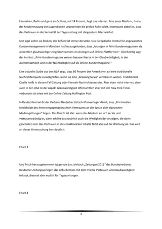 Fernsehen, Radio und ganz am Schluss, mit 14 Prozent, liegt das Internet. Also jenes Medium, das in 
der Mediennutzung von Jugendlichen unbestritten die größte Rolle spielt. Interessant dabei ist, dass 
das Vertrauen in die Seriosität der Tageszeitung mit steigendem Alter wächst.  

Und egal wohin sie blicken, der Befund ist immer derselbe. Das Europäische Institut für angewandtes 
Kundenmanagement in München hat herausgefunden, dass „Anzeigen in Print‐Kundenmagazinen als 
wesentlich glaubwürdiger eingestuft werden als Anzeigen auf Online‐Plattformen“. Gleichzeitig sagt 
das Institut: „Print‐Kundenmagazine weisen bessere Werte in der Glaubwürdigkeit, in der 
Aufmerksamkeit und in der Nachhaltigkeit auf als Online‐Kundenmagazine.“ 

Eine aktuelle Studie aus den USA zeigt, dass 60 Prozent der Amerikaner auf eine traditionelle 
Nachrichtenquelle zurückgreifen, wenn sie eine „Breaking News“ verifizieren wollen. Traditionelle 
Quelle heißt in diesem Fall Zeitung oder Fernseh‐Nachrichtensender. Aber eben nicht Internet, denn 
auch in den USA ist der Aspekt Glaubwürdigkeit offensichtlich eher mit der New York Times 
verbunden als etwa mit der Online‐Zeitung Huffington Post. 

In Deutschland wirbt der Verband Deutscher Zeitschriftenverleger damit, dass „Printmedien 
hinsichtlich des ihnen entgegengebrachten Vertrauens an der Spitze aller klassischen 
Mediengattungen“ liegen. Die Absicht ist klar: wenn das Medium an sich seriös und 
vertrauenswürdig ist, dann erhöht das natürlich auch die Wertigkeit der Anzeigen, die darin 
geschaltet sind. Das Vertrauen in die redaktionellen Inhalte färbt also auf die Werbung ab. Das wird 
an dieser Untersuchung hier deutlich: 

  

Chart 3    

 

Und frisch herausgekommen ist gerade das Jahrbuch „Zeitungen 2012“ des Bundesverbands 
Deutscher Zeitungsverleger, das sich ebenfalls mit dem Thema Vertrauen und Glaubwürdigkeit 
befasst, diesmal aber explizit für Tageszeitungen. 

 

Chart 4 

 


                                                                                                         
                                                      4 
 
 