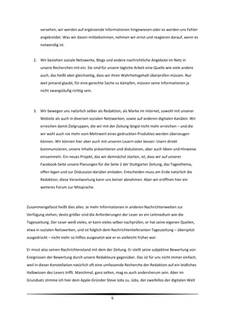 versehen, wir werden auf ergänzende Informationen hingewiesen oder es werden uns Fehler 
        angekreidet. Was wir davon mitbekommen, nehmen wir ernst und reagieren darauf, wenn es 
        notwendig ist. 
         
    2. Wir beziehen soziale Netzwerke, Blogs und andere nachrichtliche Angebote im Netz in 
        unsere Recherchen mit ein. Sie sind für unsere tägliche Arbeit eine Quelle wie viele andere 
        auch, das heißt aber gleichzeitig, dass wir ihren Wahrheitsgehalt überprüfen müssen. Nur 
        weil jemand glaubt, für eine gerechte Sache zu kämpfen, müssen seine Informationen ja 
        nicht zwangsläufig richtig sein.  
         
         
    3. Wir bewegen uns natürlich selber als Redaktion, als Marke im Internet, sowohl mit unserer 
        Website als auch in diversen sozialen Netzwerken, sowie auf anderen digitalen Kanälen. Wir 
        erreichen damit Zielgruppen, die wir mit der Zeitung längst nicht mehr erreichen – und die 
        wir wohl auch nie mehr vom Mehrwert eines gedruckten Produktes werden überzeugen 
        können. Wir können hier aber auch mit unseren Lesern oder besser: Usern direkt 
        kommunizieren, unsere Inhalte präsentieren und diskutieren, aber auch Ideen und Hinweise 
        einsammeln. Ein neues Projekt, das wir demnächst starten, ist, dass wir auf unserer 
        Facebook‐Seite unsere Planungen für die Seite 2 der Stuttgarter Zeitung, das Tagesthema, 
        offen legen und zur Diskussion darüber einladen. Entscheiden muss am Ende natürlich die 
        Redaktion, diese Verantwortung kann uns keiner abnehmen. Aber wir eröffnen hier ein 
        weiteres Forum zur Mitsprache.    
            

Zusammengefasst heißt dies alles: Je mehr Informationen in anderen Nachrichtenwelten zur 
Verfügung stehen, desto größer sind die Anforderungen der Leser an ein Leitmedium wie die 
Tageszeitung. Der Leser weiß vieles, er kann vieles selber nachprüfen, er hat seine eigenen Quellen, 
etwa in sozialen Netzwerken, und ist folglich dem Nachrichtenlieferanten Tageszeitung – überspitzt 
ausgedrückt – nicht mehr so hilflos ausgesetzt wie er es vielleicht früher war.  

Er misst also seinen Nachrichtenstand mit dem der Zeitung. Er stellt seine subjektive Bewertung von 
Ereignissen der Bewertung durch unsere Redakteure gegenüber. Das ist für uns nicht immer einfach, 
weil in dieser Konstellation natürlich oft eine umfassende Recherche der Redaktion auf ein leidliches 
Halbwissen des Lesers trifft. Manchmal, ganz selten, mag es auch andersherum sein. Aber im 
Grundsatz stimme ich hier dem Apple‐Gründer Steve Jobs zu. Jobs, der zweifellos der digitalen Welt 


                                                                                                          
                                                    6 
 
 