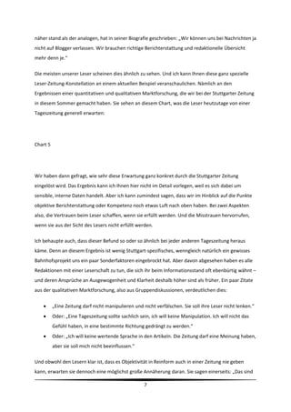 näher stand als der analogen, hat in seiner Biografie geschrieben: „Wir können uns bei Nachrichten ja 
nicht auf Blogger verlassen. Wir brauchen richtige Berichterstattung und redaktionelle Übersicht 
mehr denn je.“   

Die meisten unserer Leser scheinen dies ähnlich zu sehen. Und ich kann Ihnen diese ganz spezielle 
Leser‐Zeitung‐Konstellation an einem aktuellen Beispiel veranschaulichen. Nämlich an den 
Ergebnissen einer quantitativen und qualitativen Marktforschung, die wir bei der Stuttgarter Zeitung 
in diesem Sommer gemacht haben. Sie sehen an diesem Chart, was die Leser heutzutage von einer 
Tageszeitung generell erwarten:  

 

Chart 5 

 

Wir haben dann gefragt, wie sehr diese Erwartung ganz konkret durch die Stuttgarter Zeitung 
eingelöst wird. Das Ergebnis kann ich Ihnen hier nicht im Detail vorlegen, weil es sich dabei um 
sensible, interne Daten handelt. Aber ich kann zumindest sagen, dass wir im Hinblick auf die Punkte 
objektive Berichterstattung oder Kompetenz noch etwas Luft nach oben haben. Bei zwei Aspekten 
also, die Vertrauen beim Leser schaffen, wenn sie erfüllt werden. Und die Misstrauen hervorrufen, 
wenn sie aus der Sicht des Lesers nicht erfüllt werden. 

Ich behaupte auch, dass dieser Befund so oder so ähnlich bei jeder anderen Tageszeitung heraus 
käme. Denn an diesem Ergebnis ist wenig Stuttgart‐spezifisches, wenngleich natürlich ein gewisses 
Bahnhofsprojekt uns ein paar Sonderfaktoren eingebrockt hat. Aber davon abgesehen haben es alle 
Redaktionen mit einer Leserschaft zu tun, die sich ihr beim Informationsstand oft ebenbürtig wähnt – 
und deren Ansprüche an Ausgewogenheit und Klarheit deshalb höher sind als früher. Ein paar Zitate 
aus der qualitativen Marktforschung, also aus Gruppendiskussionen, verdeutlichen dies: 

          „Eine Zeitung darf nicht manipulieren und nicht verfälschen. Sie soll ihre Leser nicht lenken.“ 
          Oder: „Eine Tageszeitung sollte sachlich sein, ich will keine Manipulation. Ich will nicht das 
           Gefühl haben, in eine bestimmte Richtung gedrängt zu werden.“ 
          Oder: „Ich will keine wertende Sprache in den Artikeln. Die Zeitung darf eine Meinung haben, 
           aber sie soll mich nicht beeinflussen.“  

Und obwohl den Lesern klar ist, dass es Objektivität in Reinform auch in einer Zeitung nie geben 
kann, erwarten sie dennoch eine möglichst große Annäherung daran. Sie sagen einerseits: „Das sind 
                                                                                                               
                                                       7 
 
 