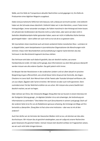 Maße, wie ihre Rolle als Transporteure aktueller Nachrichten zurück gegangen ist, ihre Rolle als 
Produzenten eines täglichen Magazins ausgebaut.  

Dabei sind journalistische Stilformen teils bewusst, teils unbewusst vermischt worden. Und vielleicht 
haben wir die Schraube etwas überdreht. Vielleicht haben wir in dem Bemühen, unsere Texte immer 
hintergründiger, immer wissender anzulegen, die Fakten manchmal in den Hintergrund treten lassen. 
Ich will jetzt den Großmeistern der Branche nicht zu nahe treten, aber wenn wir eben nicht in 
Seehofers Modelleisenbahn‐Keller gestanden haben, wenn wir nicht in Voßkuhles Küche Gemüse 
geschnippelt haben – dann sollten wir auch nicht so tun als ob es so gewesen wäre. 

Wir Journalisten sitzen manchmal auch auf einem verdammt hohen moralischen Ross – und dann ist 
es doppelt bitter, wenn beispielsweise in journalistischen Organisationen die Abrechnungen nicht 
stimmen. Etwas mehr Bescheidenheit und Zurückhaltung in eigener Sache könnten also das 
Vertrauen in den Berufsstand insgesamt durchaus stärken.  

Das Vertrauen wird aber auch dadurch gestärkt, dass wir deutlich machen, wo unsere 
Handwerkskunst endet. Ich habe vorhin gesagt, dass Informationen aus dem Netz genauso überprüft 
werden müssen wie alle anderen Quellen. Das geht jedoch nicht immer.  

Ein Beispiel: Bei den Revolutionen in den arabischen Ländern und vor allem aktuell im syrischen 
Bürgerkrieg ist ganz offensichtlich, wie schnell dieser hehre Anspruch der Kontrolle, des Gegen‐
Checkens ins Leere läuft. Kein Mensch kann all die Tweets oder Youtube‐Schnipsel verifizieren, die 
uns aus Libyen, Ägypten oder Syrien erreichen. Wir können sie aber auch nicht ignorieren. Denn 
zumindest einen Teil der Wahrheit erzählen sie uns schon. Wir müssen also unsere Zweifel dort 
deutlich machen, wo wir sie hegen. 

Oder nehmen wir China. Der chinesische Blogger Zhang Wen hat vor Kurzem in einem Interview mit 
der Stuttgarter Zeitung gesagt: „Im digitalen Zeitalter ist es viel schwieriger, die Verbreitung von 
Informationen zu verhindern.“ Dies hätten ihm auch Zensurbeamte in seinem Land gesagt. Doch auf 
der anderen Seite ist es für uns als Redaktionen genauso schwierig, die Unmenge von Blogs auf ihre 
Seriosität zu überprüfen. Zhang Wen ist fast schon eine Institution – aber was ist mit all den 
anderen?  

Auch hier dürfen wir als Vertreter der klassischen Medien nicht so tun, als könnten wir dies alles 
durchschauen. Wir müssen das als gesichert wiedergeben, was wir aufgrund unserer Recherchen 
guten Gewissens für gesichert halten. Und wir müssen dort deutlich sichtbar ein Fragezeichen setzen, 
wo wir auch nicht tiefer dringen können.    

                                                                                                          
                                                    9 
 
 