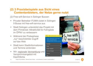 (2) 3 Praxisbeispiele aus Sicht eines
Contentanbieters, der Netze gerne nutzt
(2) Free-wifi-Service in Solinger Bussen
Privater Betreiber ITUMA rüstet in Solingen
9 Busse mit free-wifi-service aus
Stadt Solingen unterstützt das Projekt mit
dem Primärziel: Attraktivität für Fahrgäste
im ÖPNV zu verbessern
Während der Probephase
„nur“ beschränkter Zugriff
auf das Web
Stadt kann Stadtinformationen
und Termine einbinden
Wir: regionale Vermarktung und
Verzeichnisangebot mit
DasÖrtliche
10

Delphi-Roundtable, Überall Neue Netze - und blühende Content-Landschaften?

01/02/14

 