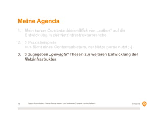 Meine Agenda
1. Mein kurzer Contentanbieter-Blick von „außen“ auf die
Entwicklung in der Netzinfrastrukturbranche
2. 3 Praxisbeispiele
aus Sicht eines Contentanbieters, der Netze gerne nutzt ;-)
3. 3 zugegeben „gewagte“ Thesen zur weiteren Entwicklung der
Netzinfrastruktur

14

Delphi-Roundtable, Überall Neue Netze - und blühende Content-Landschaften?

01/02/14

 