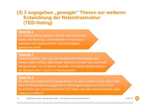 (3) 3 zugegeben „gewagte“ Thesen zur weiteren
Entwicklung der Netzinfrastruktur
(TED-Voting)
These Nr. 1
Die Entbündelung digitaler Inhalte wird zunehmen,
sodass die Bindung zu bestehenden Infrastrukturanbietern mit exponentieller Geschwindigkeit
abnehmen wird!
These Nr. 2
Contentanbieter, Startups und bestehende Internetgiganten
werden beim Aufbau alternativer Dienste schneller sein und mehr
Marge binden, da sie Nutzer schneller und stärker binden können
als Netzbetreiber! (siehe 3 Praxisbeispiele)
These Nr. 3
Die Netzneutralität wird in Deutschland – so wie in einem ersten Fall in den
USA (US-Bundesberufungsgericht in Washington kippte am 14.01.2014
Vorschriften der Aufsichtsbehörde FCC) fallen und den Netzbetreibern mehr
Chancen eröffnen!
15

Delphi-Roundtable, Überall Neue Netze - und blühende Content landschaften?

01/02/14

 
