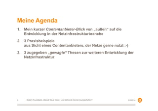Meine Agenda
1. Mein kurzer Contentanbieter-Blick von „außen“ auf die
Entwicklung in der Netzinfrastrukturbranche
2. 3 Praxisbeispiele
aus Sicht eines Contentanbieters, der Netze gerne nutzt ;-)
3. 3 zugegeben „gewagte“ Thesen zur weiteren Entwicklung der
Netzinfrastruktur

2

Delphi-Roundtable, Überall Neue Netze - und blühende Content-Landschaften?

01/02/14

 