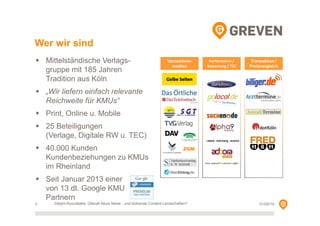 Wer wir sind
Mittelständische Verlagsgruppe mit 185 Jahren
Tradition aus Köln

Verzeichnismedien

Performance /
Bewertung / TEC

Transaktion /
Preisvergleich

„Wir liefern einfach relevante
Reichweite für KMUs“
Print, Online u. Mobile
25 Beteiligungen
(Verlage, Digitale RW u. TEC)
40.000 Kunden
Kundenbeziehungen zu KMUs
im Rheinland

ZGM

Seit Januar 2013 einer
von 13 dt. Google KMU
Partnern
3

Delphi-Roundtable, Überall Neue Netze - und blühende Content-Landschaften?

01/02/14

 