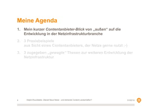 Meine Agenda
1. Mein kurzer Contentanbieter-Blick von „außen“ auf die
Entwicklung in der Netzinfrastrukturbranche
2. 3 Praxisbeispiele
aus Sicht eines Contentanbieters, der Netze gerne nutzt ;-)
3. 3 zugegeben „gewagte“ Thesen zur weiteren Entwicklung der
Netzinfrastruktur

4

Delphi-Roundtable, Überall Neue Netze - und blühende Content-Landschaften?

01/02/14

 