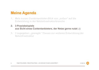 Meine Agenda
1. Mein kurzer Contentanbieter-Blick von „außen“ auf die
Entwicklung in der Netzinfrastrukturbranche
2. 3 Praxisbeispiele
aus Sicht eines Contentanbieters, der Netze gerne nutzt ;-)
3. 3 zugegeben „gewagte“ Thesen zur weiteren Entwicklung der
Netzinfrastruktur

6

Delphi-Roundtable, Überall Neue Netze - und blühende Content-Landschaften?

01/02/14

 