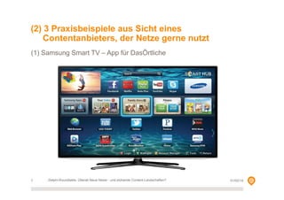 (2) 3 Praxisbeispiele aus Sicht eines
Contentanbieters, der Netze gerne nutzt
(1) Samsung Smart TV – App für DasÖrtliche

7

Delphi-Roundtable, Überall Neue Netze - und blühende Content-Landschaften?

01/02/14

 