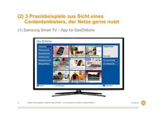 (2) 3 Praxisbeispiele aus Sicht eines
Contentanbieters, der Netze gerne nutzt
(1) Samsung Smart TV – App für DasÖrtliche

9

Delphi-Roundtable, Überall Neue Netze - und blühende Content-Landschaften?

01/02/14

 