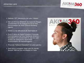 Johannes Lenz
 Geboren 1977, Marburg an der Lahn / Hessen
 Seit Juli 2012 bei AKOM360 als Corporate Blogger,
verantwortlich für die strategische Social Web
Kommunikation der Mulit Channel Marketing
Agentur
 Artikel u.a. bei allfacebook.de, lead-digital.de
 Zuvor 2 Jahre als Digital Consultant Corporate
Communications bei Grey Worldwide GmbH in
Düsseldorf und verantwortlich für den Auf- und
Ausbau der stategischen Social Web
Kommunikation der Netzwerkagentur
 Privat den Twittwoch Düsseldorf ins Leben gerufen
 Steht auch in schweren Zeiten dem SV Werder
Bremen 1899 als Fan und Mitglied zur Seite
 