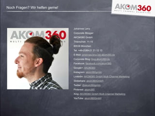 Noch Fragen? Wir helfen gerne!
Johannes Lenz
Corporate Blogger
AKOM360 GmbH
Thierschstr. 11-15
80538 München
Tel. +49-(0)89-21 21 12 13
E-Mail: johannes.lenz [at] akom360.de
Corporate Blog: blog.akom360.de
Facebook: facebook.com/akom360
Google+: AKOM360
Instagram: akom360gmbh
Linkedin: AKOM360 GmbH Multi Channel Marketing
Slideshare: akom360GmbH
Twitter: @akom360gmbh
Pinterest: akom360
Xing: AKOM360 GmbH Multi Channel Marketing
YouTube: akom360GmbH
 