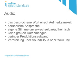 Audio
•   das gesprochene Wort erregt Aufmerksamkeit
•   persönliche Ansprache
•   eigene Stimme unverwechselbar/authentisch
•   keine großen Datenmengen
•   geringer Produktionsaufwand
•   Verbreitung über SoundCloud oder YouTube
 