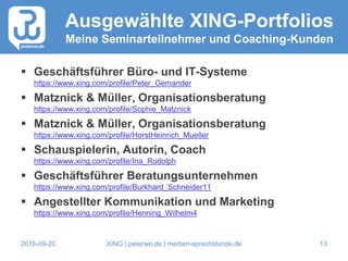 2016-09-20 XING | peterwo.de | medien-sprechstunde.de 13
Ausgewählte XING-Portfolios
Meine Seminarteilnehmer und Coaching-Kunden
 Geschäftsführer Büro- und IT-Systeme
https://www.xing.com/profile/Peter_Gemander
 Matznick & Müller, Organisationsberatung
https://www.xing.com/profile/Sophie_Matznick
 Matznick & Müller, Organisationsberatung
https://www.xing.com/profile/HorstHeinrich_Mueller
 Schauspielerin, Autorin, Coach
https://www.xing.com/profile/Ina_Rudolph
 Geschäftsführer Beratungsunternehmen
https://www.xing.com/profile/Burkhard_Schneider11
 Angestellter Kommunikation und Marketing
https://www.xing.com/profile/Henning_Wilhelm4
 
