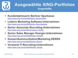 2016-09-20 XING | peterwo.de | medien-sprechstunde.de 14
Ausgewählte XING-Portfolios
Angestellte
 Kundenbetreuerin Berliner Sparkasse
https://www.xing.com/profile/Bettina_Binzenhoefer
 Leiterin Marketing Software-Unternehmen
https://www.xing.com/profile/Sandra_Buschsieweke
 Senior Associate Recruiting-Unternehmen
https://www.xing.com/profile/AnnaLena_Dudde
 Senior Sales Manager Energie-Unternehmen
https://www.xing.com/profile/Michael_Gross93
 Konzernkommunikation/Marketing DEKRA
https://www.xing.com/profile/Mascha_Maurer
 Vorstand IT-Recruiting-Unternehmen
https://www.xing.com/profile/Nikolaus_Reuter
 