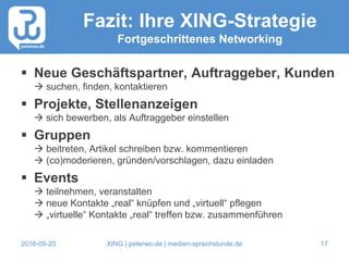 2016-09-20 XING | peterwo.de | medien-sprechstunde.de 17
Fazit: Ihre XING-Strategie
Fortgeschrittenes Networking
 Neue Geschäftspartner, Auftraggeber, Kunden
 suchen, finden, kontaktieren
 Projekte, Stellenanzeigen
 sich bewerben, als Auftraggeber einstellen
 Gruppen
 beitreten, Artikel schreiben bzw. kommentieren
 (co)moderieren, gründen/vorschlagen, dazu einladen
 Events
 teilnehmen, veranstalten
 neue Kontakte „real“ knüpfen und „virtuell“ pflegen
 „virtuelle“ Kontakte „real“ treffen bzw. zusammenführen
 