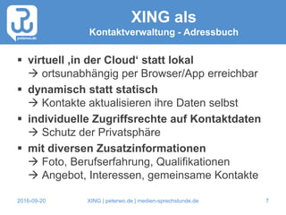 2016-09-20 XING | peterwo.de | medien-sprechstunde.de 7
XING als
Kontaktverwaltung - Adressbuch
 virtuell ‚in der Cloud‘ statt lokal
 ortsunabhängig per Browser/App erreichbar
 dynamisch statt statisch
 Kontakte aktualisieren ihre Daten selbst
 individuelle Zugriffsrechte auf Kontaktdaten
 Schutz der Privatsphäre
 mit diversen Zusatzinformationen
 Foto, Berufserfahrung, Qualifikationen
 Angebot, Interessen, gemeinsame Kontakte
 