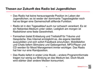 Thesen zur Zukunft des Radio bei Jugendlichen

   • Das Radio hat keine herausragende Position im Leben der
     Jugendlichen; es ist weder der dominante Tagesbegleiter noch
     hat es länger eine Gemeinschaft stiftende Funktion.
   • Radio ist in den Tagesablauf auch nur schwach verankert. Es ist
     ein Nebenbei-Medium unter vielen. Lediglich am morgen ist
     Radiohören eine feste Gewohnheit.
   • Fernsehen bietet Entlastung und Treibstoff für Träume und
     Gespräche. Das Internet ermöglicht es, die eigene Identität
     auszubilden und sich sofort Feedback einzuholen. Mobiltelefon
     und Chats liefern Stimulanz und Geborgenheit. MP3-Player und
     CD werden für Mood Management immer wichtiger. Das Radio
     hat hier nur eine Randposition.
   • Das Radio liefert in erster Linie Musik – andere Programmformate
     tragen nur wenig zur Bindung an das Medium bei. Doch Musik
     wird stärker über andere Medien konsumiert.

                                 15
 