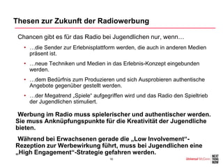 Thesen zur Zukunft der Radiowerbung

•Chancen gibt es für das Radio bei Jugendlichen nur, wenn…
  • …die Sender zur Erlebnisplattform werden, die auch in anderen Medien
    präsent ist.
  • …neue Techniken und Medien in das Erlebnis-Konzept eingebunden
    werden.
  • …dem Bedürfnis zum Produzieren und sich Ausprobieren authentische
    Angebote gegenüber gestellt werden.
  • …der Megatrend „Spiele“ aufgegriffen wird und das Radio den Spieltrieb
    der Jugendlichen stimuliert.

•Werbung im Radio muss spielerischer und authentischer werden.
Sie muss Anknüpfungspunkte für die Kreativität der Jugendliche
bieten.
•Während bei Erwachsenen gerade die „Low Involvement“-
Rezeption zur Werbewirkung führt, muss bei Jugendlichen eine
„High Engagement“-Strategie gefahren werden.
                                   16
 