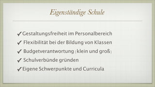 Eigenständige Schule

✓ Gestaltungsfreiheit im Personalbereich
✓ Flexibilität bei der Bildung von Klassen
✓ Budgetverantwortung )klein und groß(
✓ Schulverbünde gründen
✓ Eigene Schwerpunkte und Curricula
 