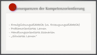 Konsequenzen der Kompetenzorientierung



- Ermöglichungsdidaktik (vs. Erzeugungsdidaktik)
- Problemorientiertes Lernen
- Handlungsorientierte Szenarien
- „Situiertes Lernen“
 