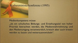 Kultusministerkonferenz (1995)




Medienkompetenz müsse
„als ein schulisches Bildungs- und Erziehungsziel von hoher
Priorität betrachtet werden, die Medienwahrnehmung und
den Medienumgang verantwortlich, kritisch aber auch kreativ
werden zu lassen und weiterzuentwickeln“.
 