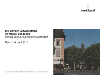 Die Mainzer Ludwigsstraße im Wandel der Zeiten Vortrag von Dr.-Ing. Rainer Metzendorf Mainz, 14. Juni 2011 Deutscher Werkbund Rheinland-Pfalz e.V., www.dwbrlp.de  