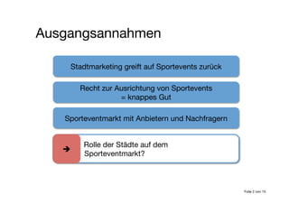 Stadtmarketing greift auf Sportevents zurück
Recht zur Ausrichtung von Sportevents 
= knappes Gut
Sporteventmarkt mit Anbietern und Nachfragern
Ausgangsannahmen
Folie 2 von 15

 
 Rolle der Städte auf dem
Sporteventmarkt?

 