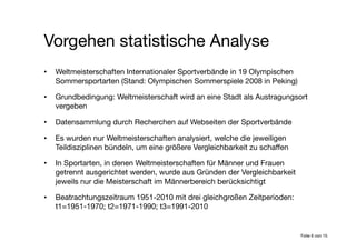•  Weltmeisterschaften Internationaler Sportverbände in 19 Olympischen
Sommersportarten (Stand: Olympischen Sommerspiele 2008 in Peking)
•  Grundbedingung: Weltmeisterschaft wird an eine Stadt als Austragungsort
vergeben
•  Datensammlung durch Recherchen auf Webseiten der Sportverbände
•  Es wurden nur Weltmeisterschaften analysiert, welche die jeweiligen
Teildisziplinen bündeln, um eine größere Vergleichbarkeit zu schaffen
•  In Sportarten, in denen Weltmeisterschaften für Männer und Frauen
getrennt ausgerichtet werden, wurde aus Gründen der Vergleichbarkeit
jeweils nur die Meisterschaft im Männerbereich berücksichtigt
•  Beatrachtungszeitraum 1951-2010 mit drei gleichgroßen Zeitperioden:
t1=1951-1970; t2=1971-1990; t3=1991-2010
Vorgehen statistische Analyse
Folie 6 von 15
 