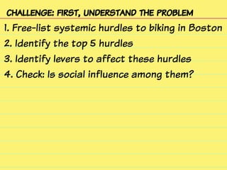 challenge: first, understand the problem
1. Free-list systemic hurdles to biking in Boston
2. Identify the top 5 hurdles
3. Identify levers to affect these hurdles
4. Check: Is social influence among them?
 