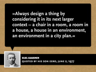 »Always design a thing by
considering it in its next larger
context – a chair in a room, a room in
a house, a house in an environment,
an environment in a city plan.«
quoted by his son eero, june 2, 1977
eliel saarinen
 