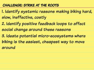 challenge: strike at the roots
1. Identify systemic reasons making biking hard,
slow, ineffective, costly
2. Identify positive feedback loops to affect
social change around these reasons
3. Ideate potential micro-ecosystems where
biking is the easiest, cheapest way to move
around
 