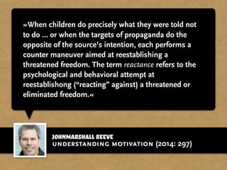 johnmarshall reeve
»When children do precisely what they were told not
to do … or when the targets of propaganda do the
opposite of the source’s intention, each performs a
counter maneuver aimed at reestablishing a
threatened freedom. The term reactance refers to the
psychological and behavioral attempt at
reestablishong (“reacting” against) a threatened or
eliminated freedom.«
understanding motivation (2014: 297)
 
