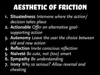 aesthetic of friction
1. Situatedness Intervene where the action/
decision takes place
2. Actionable Offer an alternative goal-
supporting action
3. Autonomy Leave the user the choice between
old and new action
4. Reflection Invite conscious reflection
5. Naïveté Be cute, not (too) smart
6. Sympathy Be understanding
7. Irony Why so serious? Allow reversal and
cheating
 