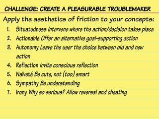 challenge: create a pleasurable troublemaker
Apply the aesthetics of friction to your concepts:
1. Situatedness Intervene where the action/decision takes place
2. Actionable Offer an alternative goal-supporting action
3. Autonomy Leave the user the choice between old and new
action
4. Reflection Invite conscious reflection
5. Naïveté Be cute, not (too) smart
6. Sympathy Be understanding
7. Irony Why so serious? Allow reversal and cheating
 
