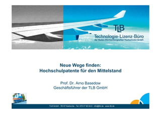 Neue Wege finden:
Hochschulpatente für den Mittelstand

           Prof. Dr. Arno Basedow
        Geschäftsführer der TLB GmbH



    TLB GmbH . 76137 Karlsruhe . Tel. 0721/7 90 04-0 . info@tlb.de . www.tlb.de
 
