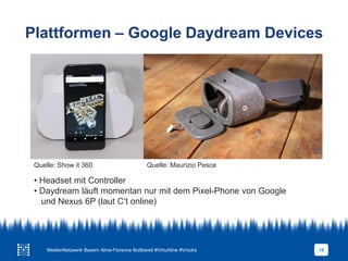 Plattformen – Google Daydream Devices
18
• Headset mit Controller
• Daydream läuft momentan nur mit dem Pixel-Phone von Google
und Nexus 6P (laut C‘t online)
Quelle: Mauricio Pesce
Quelle: Maurizio PesceQuelle: Show it 360
MedienNetzwerk Bayern Aline-Florence Buttkereit #VirtuAline #Vrocks
 