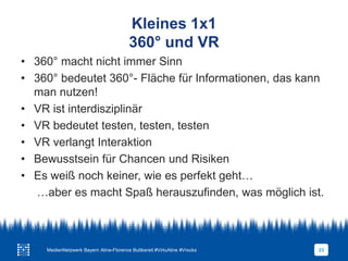 Kleines 1x1
360° und VR
23
• 360° macht nicht immer Sinn
• 360° bedeutet 360°- Fläche für Informationen, das kann
man nutzen!
• VR ist interdisziplinär
• VR bedeutet testen, testen, testen
• VR verlangt Interaktion
• Bewusstsein für Chancen und Risiken
• Es weiß noch keiner, wie es perfekt geht…
…aber es macht Spaß herauszufinden, was möglich ist.
MedienNetzwerk Bayern Aline-Florence Buttkereit #VirtuAline #Vrocks
 
