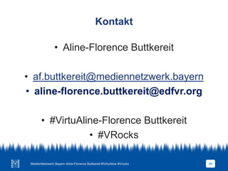 Kontakt
• Aline-Florence Buttkereit
• af.buttkereit@mediennetzwerk.bayern
• aline-florence.buttkereit@edfvr.org
• #VirtuAline-Florence Buttkereit
• #VRocks
MedienNetzwerk Bayern Aline-Florence Buttkereit #VirtuAline #Vrocks 26
 