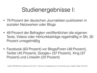 Studienergebnisse I:
• 79 Prozent der deutschen Journalisten publizieren in
sozialen Netzwerken oder Blogs 
• 49 Prozent der Befragten veröffentlichen die eigenen
Texte, Videos oder Hörfunkbeiträge regelmäßig in SN, 30
Prozent unregelmäßig
!
• Facebook (63 Prozent) vor Blogs/Foren (49 Prozent),
Twitter (45 Prozent), Google+ (37 Prozent), Xing (37
Prozent) und LinkedIn (22 Prozent)
Quelle: BITKOM-Studie „Medienmacher 2014 – Recherche, Qualitätsanspruch und Finanzierung im digitalen Alltag“, Mai 2014
 