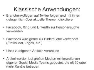 !
• Branchenkollegen auf Twitter folgen und mit ihnen
gelegentlich über aktuelle Themen diskutieren
!
• Facebook, Xing und LinkedIn zur Personensuche
verwenden
!
• Facebook wird gerne zur Bildersuche verwendet
(Proﬁlbilder, Logos, etc.)
!
• Links zu eigenen Artikeln verbreiten
!
• Artikel werden bei großen Medien mittlerweile von
eigenen Social Media Teams gepostet, die oft 20 oder
mehr Kanäle betreuen 
Klassische Anwendungen:
 