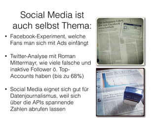 Social Media ist
auch selbst Thema:
• Facebook-Experiment, welche
Fans man sich mit Ads einfängt 
• Twitter-Analyse mit Roman
Mittermayr, wie viele falsche und
inaktive Follower ö. Top-
Accounts haben (bis zu 68%)
!
• Social Media eignet sich gut für
Datenjournalismus, weil sich
über die APIs spannende
Zahlen abrufen lassen 
 
 