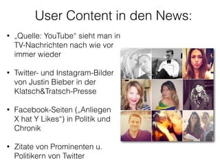 User Content in den News:
• „Quelle: YouTube“ sieht man in
TV-Nachrichten nach wie vor
immer wieder 
• Twitter- und Instagram-Bilder
von Justin Bieber in der
Klatsch&Tratsch-Presse
!
• Facebook-Seiten („Anliegen  
X hat Y Likes“) in Politik und
Chronik 
• Zitate von Prominenten u.
Politikern von Twitter 
 