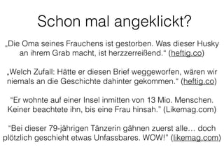 „Die Oma seines Frauchens ist gestorben. Was dieser Husky
an ihrem Grab macht, ist herzzerreißend.“ (heftig.co)
!
„Welch Zufall: Hätte er diesen Brief weggeworfen, wären wir
niemals an die Geschichte dahinter gekommen.“ (heftig.co)
!
“Er wohnte auf einer Insel inmitten von 13 Mio. Menschen.
Keiner beachtete ihn, bis eine Frau hinsah.” (Likemag.com)
!
“Bei dieser 79-jährigen Tänzerin gähnen zuerst alle… doch
plötzlich geschieht etwas Unfassbares. WOW!” (likemag.com)
Schon mal angeklickt?
 