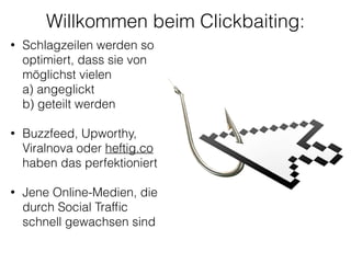 Willkommen beim Clickbaiting:
• Schlagzeilen werden so
optimiert, dass sie von
möglichst vielen 
a) angeglickt 
b) geteilt werden
!
• Buzzfeed, Upworthy,
Viralnova oder heftig.co
haben das perfektioniert 
• Jene Online-Medien, die
durch Social Trafﬁc
schnell gewachsen sind 
 
 
 