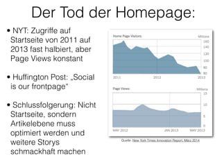 Der Tod der Homepage:
• NYT: Zugriffe auf
Startseite von 2011 auf
2013 fast halbiert, aber
Page Views konstant
!
• Hufﬁngton Post: „Social
is our frontpage“ 
• Schlussfolgerung: Nicht
Startseite, sondern
Artikelebene muss
optimiert werden und
weitere Storys
schmackhaft machen 
 
Quelle: New York Times Innovation Report, März 2014
 
