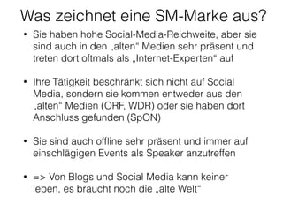 Was zeichnet eine SM-Marke aus?
• Sie haben hohe Social-Media-Reichweite, aber sie
sind auch in den „alten“ Medien sehr präsent und
treten dort oftmals als „Internet-Experten“ auf 
• Ihre Tätigkeit beschränkt sich nicht auf Social
Media, sondern sie kommen entweder aus den
„alten“ Medien (ORF, WDR) oder sie haben dort
Anschluss gefunden (SpON) 
• Sie sind auch ofﬂine sehr präsent und immer auf
einschlägigen Events als Speaker anzutreffen 
• => Von Blogs und Social Media kann keiner
leben, es braucht noch die „alte Welt“
 