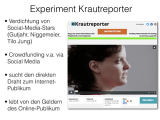 Experiment Krautreporter
• Verdichtung von
Social-Media-Stars
(Gutjahr, Niggemeier,
Tilo Jung) 
• Crowdfunding v.a. via
Social Media
!
• sucht den direkten
Draht zum Internet-
Publikum 
• lebt von den Geldern
des Online-Publikum 
 